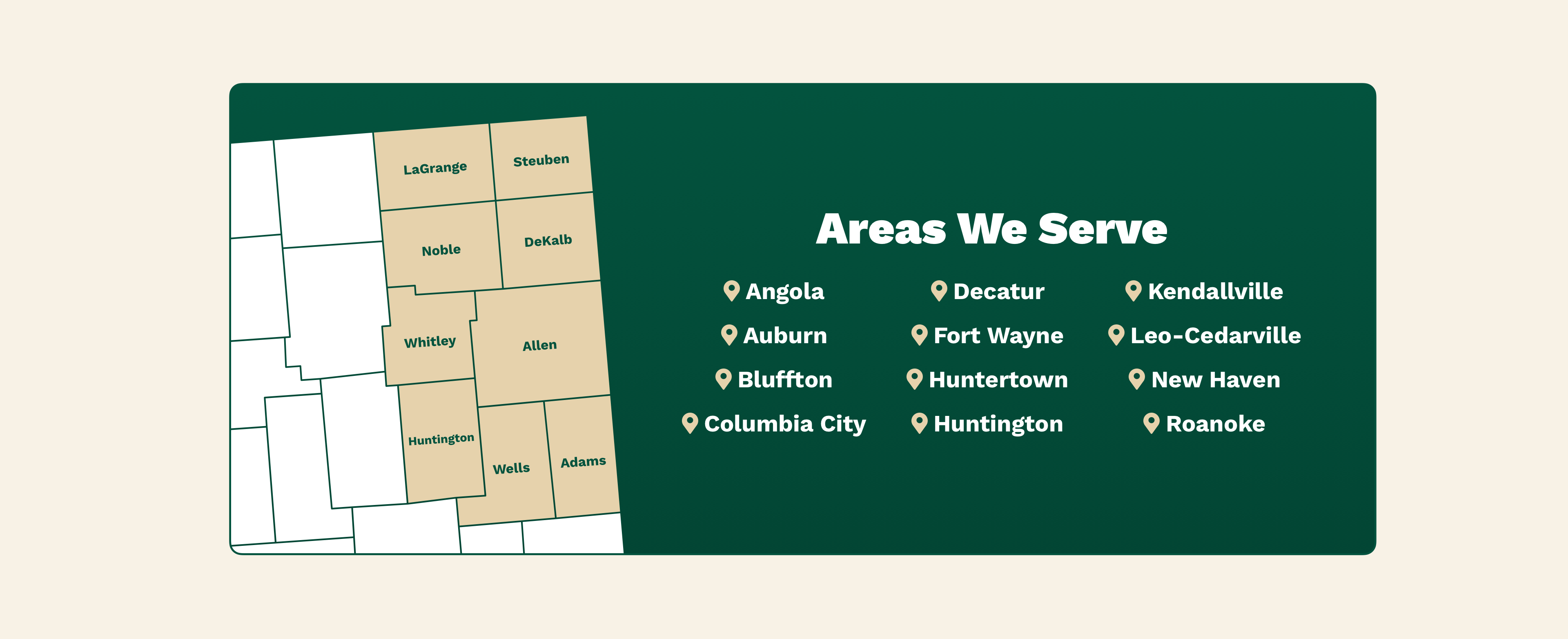 Areas We Serve: Angola, Auburn, Bluffton, Columbia City, Decatur, Fort Wayne, Huntertown, Huntington, Kendallville, Leo-Cedarville, New Haven, Roanoke. Counties We Serve: Adams, Allen, DeKalb, Huntington, LaGrange, Noble, Steuben, Wells, Whitely.